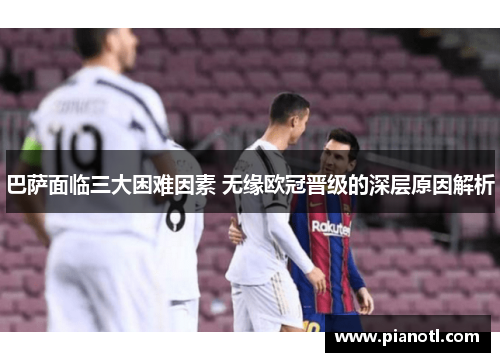 巴萨面临三大困难因素 无缘欧冠晋级的深层原因解析