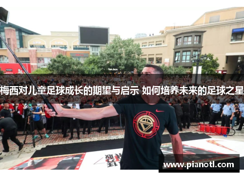 梅西对儿童足球成长的期望与启示 如何培养未来的足球之星