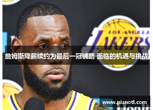 詹姆斯降薪续约为最后一冠铺路 面临的机遇与挑战